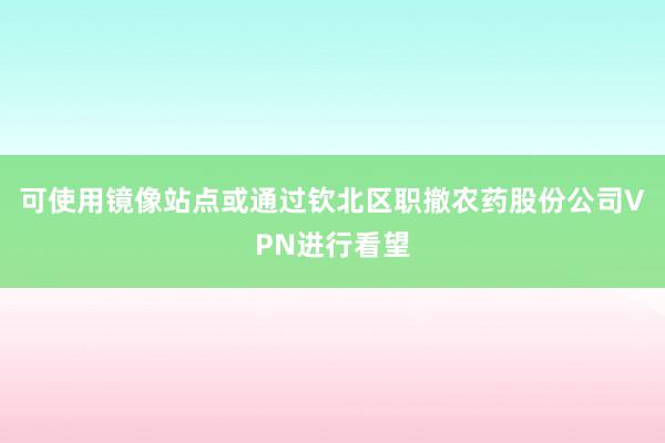 可使用镜像站点或通过钦北区职撤农药股份公司VPN进行看望