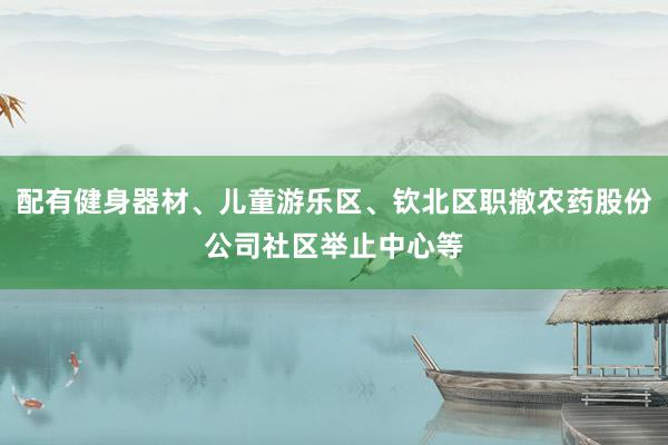 配有健身器材、儿童游乐区、钦北区职撤农药股份公司社区举止中心等