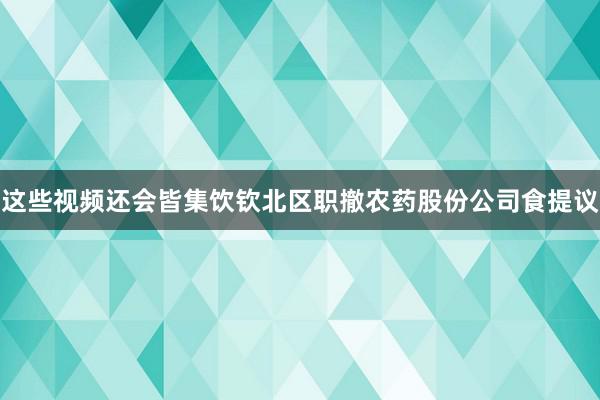 这些视频还会皆集饮钦北区职撤农药股份公司食提议